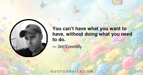 You can’t have what you want to have, without doing what you need to do.