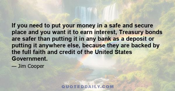 If you need to put your money in a safe and secure place and you want it to earn interest, Treasury bonds are safer than putting it in any bank as a deposit or putting it anywhere else, because they are backed by the