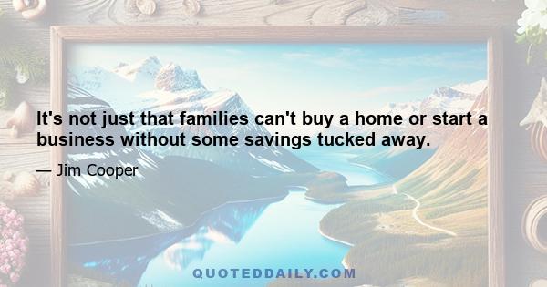 It's not just that families can't buy a home or start a business without some savings tucked away.