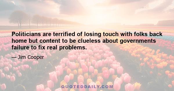 Politicians are terrified of losing touch with folks back home but content to be clueless about governments failure to fix real problems.