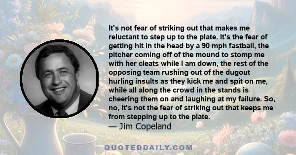 It's not fear of striking out that makes me reluctant to step up to the plate. It's the fear of getting hit in the head by a 90 mph fastball, the pitcher coming off of the mound to stomp me with her cleats while I am