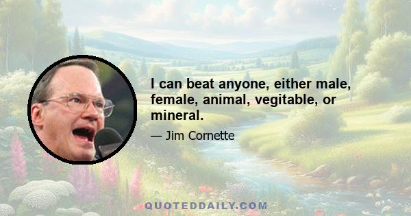 I can beat anyone, either male, female, animal, vegitable, or mineral.