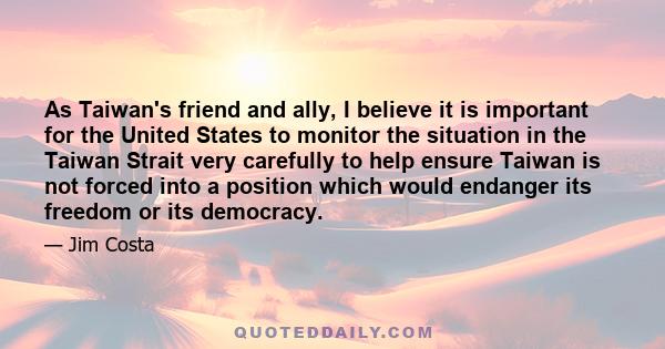 As Taiwan's friend and ally, I believe it is important for the United States to monitor the situation in the Taiwan Strait very carefully to help ensure Taiwan is not forced into a position which would endanger its