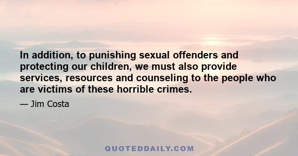 In addition, to punishing sexual offenders and protecting our children, we must also provide services, resources and counseling to the people who are victims of these horrible crimes.