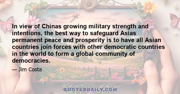 In view of Chinas growing military strength and intentions, the best way to safeguard Asias permanent peace and prosperity is to have all Asian countries join forces with other democratic countries in the world to form