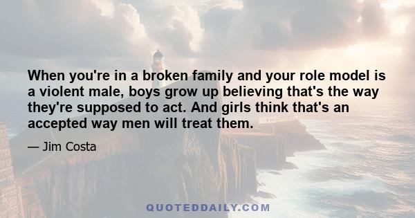 When you're in a broken family and your role model is a violent male, boys grow up believing that's the way they're supposed to act. And girls think that's an accepted way men will treat them.