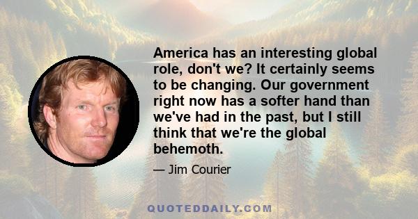 America has an interesting global role, don't we? It certainly seems to be changing. Our government right now has a softer hand than we've had in the past, but I still think that we're the global behemoth.