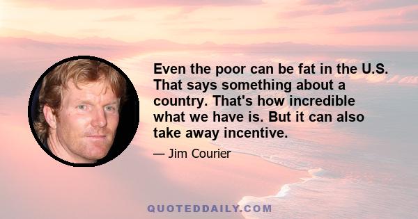 Even the poor can be fat in the U.S. That says something about a country. That's how incredible what we have is. But it can also take away incentive.