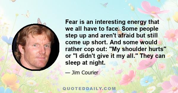 Fear is an interesting energy that we all have to face. Some people step up and aren't afraid but still come up short. And some would rather cop out: My shoulder hurts or I didn't give it my all. They can sleep at night.