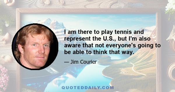 I am there to play tennis and represent the U.S., but I'm also aware that not everyone's going to be able to think that way.