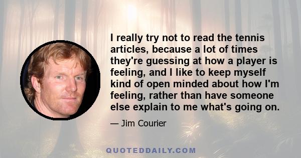 I really try not to read the tennis articles, because a lot of times they're guessing at how a player is feeling, and I like to keep myself kind of open minded about how I'm feeling, rather than have someone else