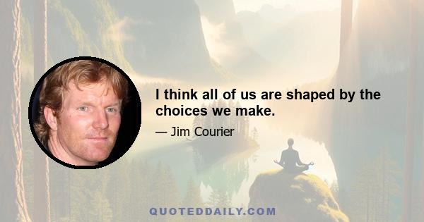 I think all of us are shaped by the choices we make.