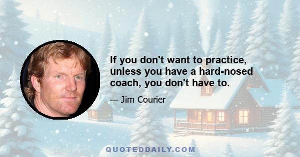 If you don't want to practice, unless you have a hard-nosed coach, you don't have to.