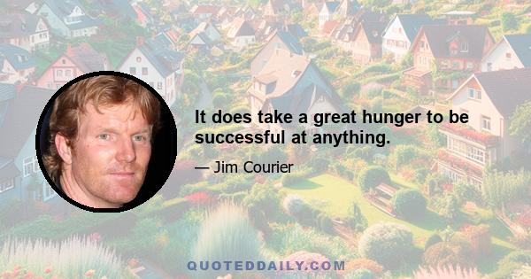 It does take a great hunger to be successful at anything.