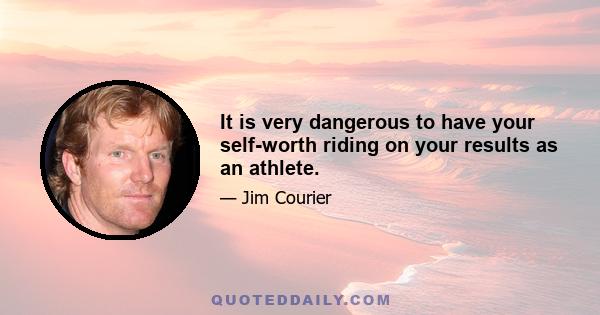 It is very dangerous to have your self-worth riding on your results as an athlete.