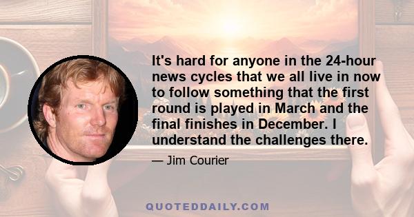 It's hard for anyone in the 24-hour news cycles that we all live in now to follow something that the first round is played in March and the final finishes in December. I understand the challenges there.