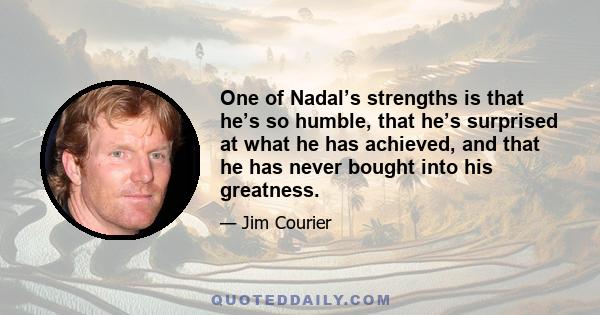 One of Nadal’s strengths is that he’s so humble, that he’s surprised at what he has achieved, and that he has never bought into his greatness.