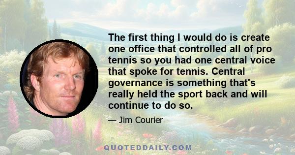 The first thing I would do is create one office that controlled all of pro tennis so you had one central voice that spoke for tennis. Central governance is something that's really held the sport back and will continue