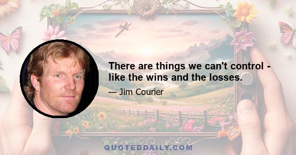 There are things we can't control - like the wins and the losses.