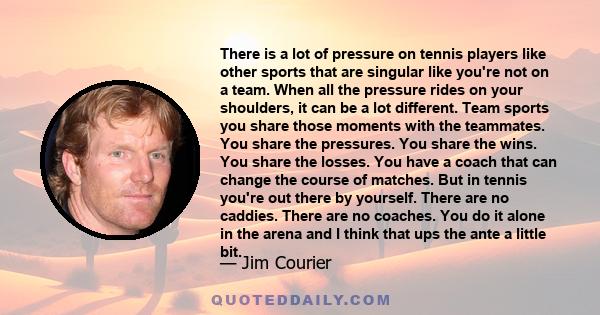 There is a lot of pressure on tennis players like other sports that are singular like you're not on a team. When all the pressure rides on your shoulders, it can be a lot different. Team sports you share those moments