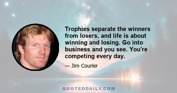 Trophies separate the winners from losers, and life is about winning and losing. Go into business and you see. You're competing every day.