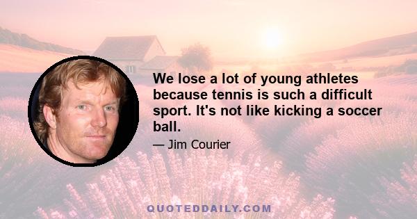 We lose a lot of young athletes because tennis is such a difficult sport. It's not like kicking a soccer ball.