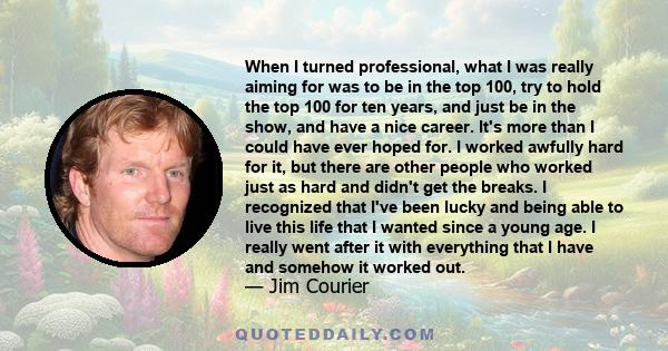 When I turned professional, what I was really aiming for was to be in the top 100, try to hold the top 100 for ten years, and just be in the show, and have a nice career. It's more than I could have ever hoped for. I