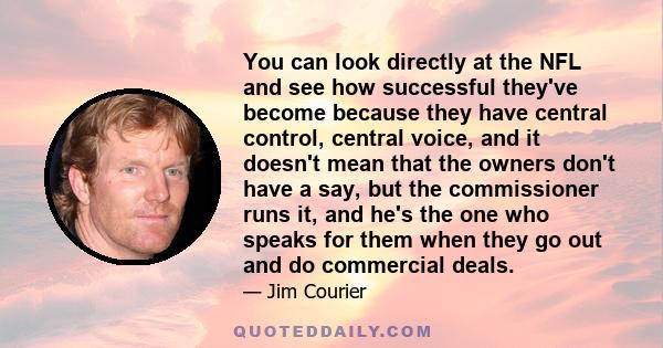 You can look directly at the NFL and see how successful they've become because they have central control, central voice, and it doesn't mean that the owners don't have a say, but the commissioner runs it, and he's the