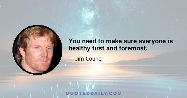 You need to make sure everyone is healthy first and foremost.