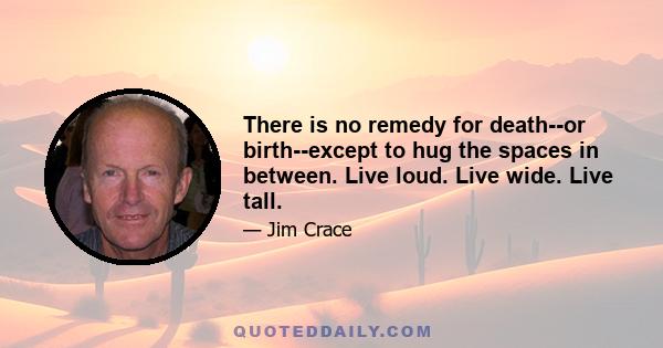 There is no remedy for death--or birth--except to hug the spaces in between. Live loud. Live wide. Live tall.