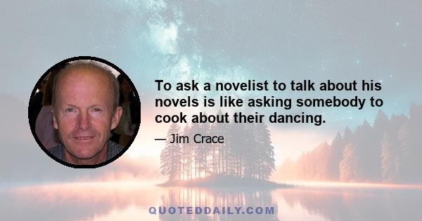 To ask a novelist to talk about his novels is like asking somebody to cook about their dancing.