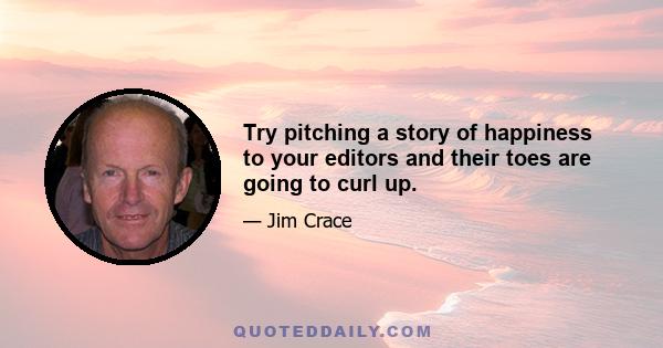 Try pitching a story of happiness to your editors and their toes are going to curl up.