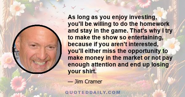 As long as you enjoy investing, you'll be willing to do the homework and stay in the game. That's why I try to make the show so entertaining, because if you aren't interested, you'll either miss the opportunity to make