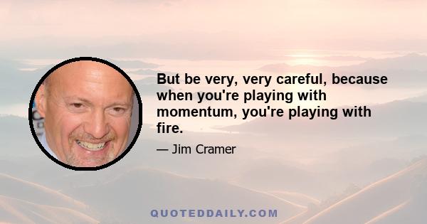 But be very, very careful, because when you're playing with momentum, you're playing with fire.