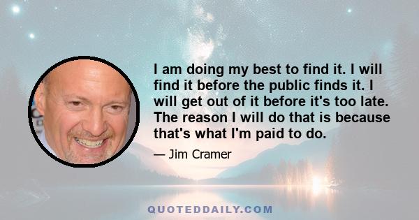 I am doing my best to find it. I will find it before the public finds it. I will get out of it before it's too late. The reason I will do that is because that's what I'm paid to do.