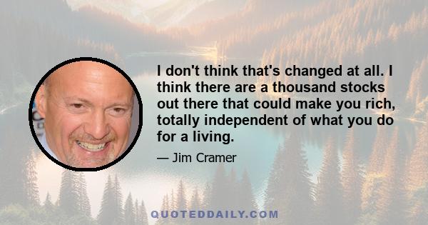 I don't think that's changed at all. I think there are a thousand stocks out there that could make you rich, totally independent of what you do for a living.