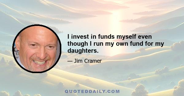 I invest in funds myself even though I run my own fund for my daughters.