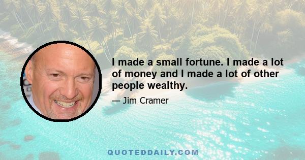 I made a small fortune. I made a lot of money and I made a lot of other people wealthy.