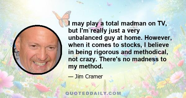 I may play a total madman on TV, but I'm really just a very unbalanced guy at home. However, when it comes to stocks, I believe in being rigorous and methodical, not crazy. There's no madness to my method.