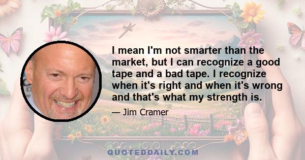 I mean I'm not smarter than the market, but I can recognize a good tape and a bad tape. I recognize when it's right and when it's wrong and that's what my strength is.