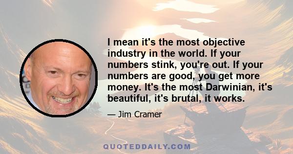 I mean it's the most objective industry in the world. If your numbers stink, you're out. If your numbers are good, you get more money. It's the most Darwinian, it's beautiful, it's brutal, it works.