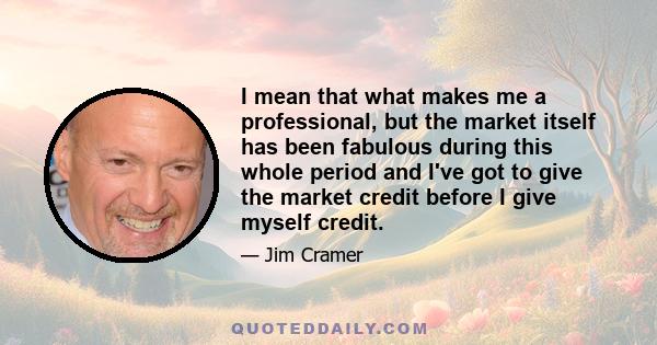 I mean that what makes me a professional, but the market itself has been fabulous during this whole period and I've got to give the market credit before I give myself credit.