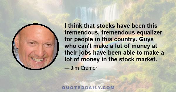 I think that stocks have been this tremendous, tremendous equalizer for people in this country. Guys who can't make a lot of money at their jobs have been able to make a lot of money in the stock market.