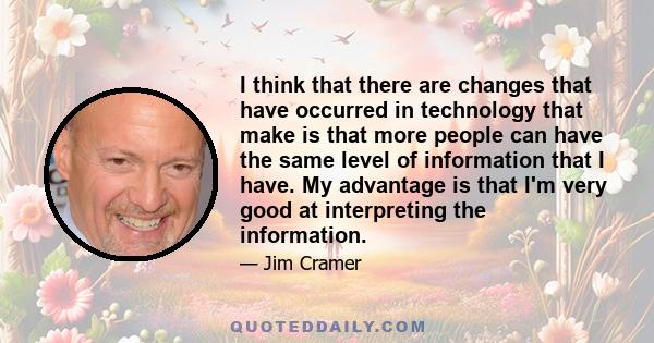 I think that there are changes that have occurred in technology that make is that more people can have the same level of information that I have. My advantage is that I'm very good at interpreting the information.