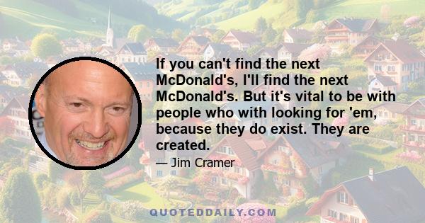 If you can't find the next McDonald's, I'll find the next McDonald's. But it's vital to be with people who with looking for 'em, because they do exist. They are created.