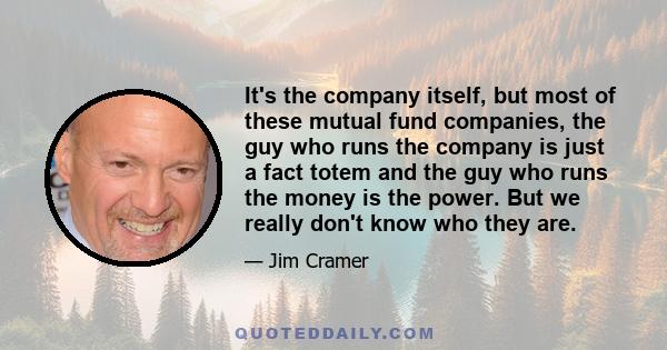 It's the company itself, but most of these mutual fund companies, the guy who runs the company is just a fact totem and the guy who runs the money is the power. But we really don't know who they are.