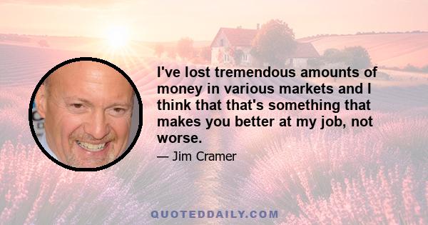 I've lost tremendous amounts of money in various markets and I think that that's something that makes you better at my job, not worse.