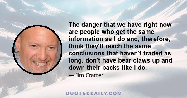 The danger that we have right now are people who get the same information as I do and, therefore, think they'll reach the same conclusions that haven't traded as long, don't have bear claws up and down their backs like