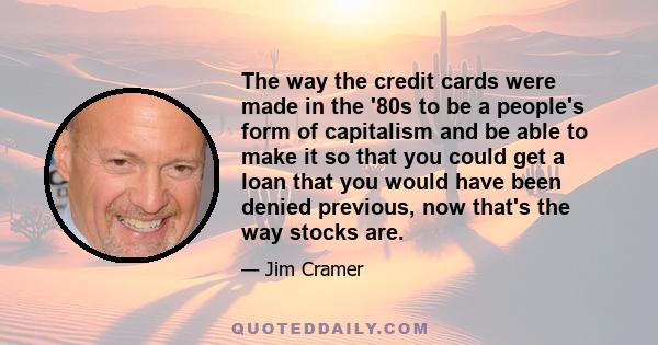 The way the credit cards were made in the '80s to be a people's form of capitalism and be able to make it so that you could get a loan that you would have been denied previous, now that's the way stocks are.