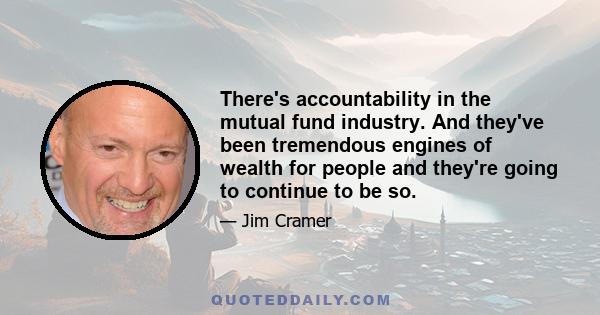 There's accountability in the mutual fund industry. And they've been tremendous engines of wealth for people and they're going to continue to be so.